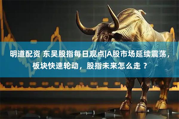 明道配资 东吴股指每日观点|A股市场延续震荡，板块快速轮动，股指未来怎么走 ？