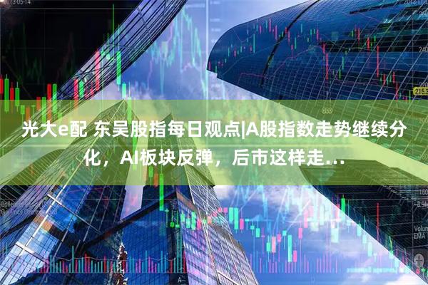 光大e配 东吴股指每日观点|A股指数走势继续分化，AI板块反弹，后市这样走…
