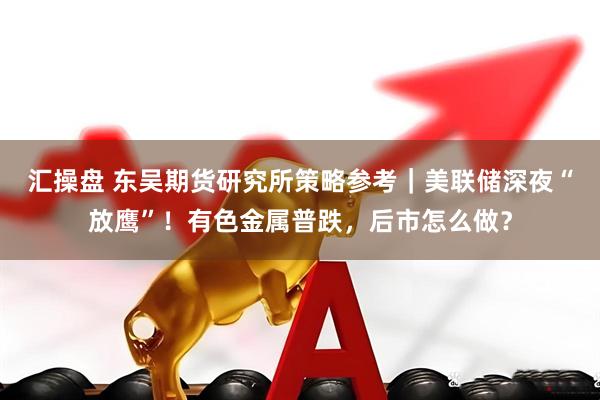 汇操盘 东吴期货研究所策略参考｜美联储深夜“放鹰”！有色金属普跌，后市怎么做？