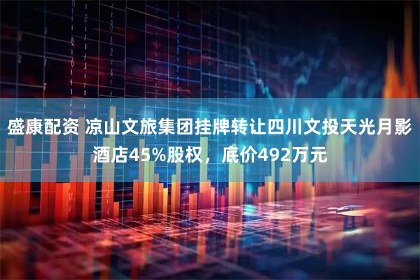 盛康配资 凉山文旅集团挂牌转让四川文投天光月影酒店45%股权，底价492万元
