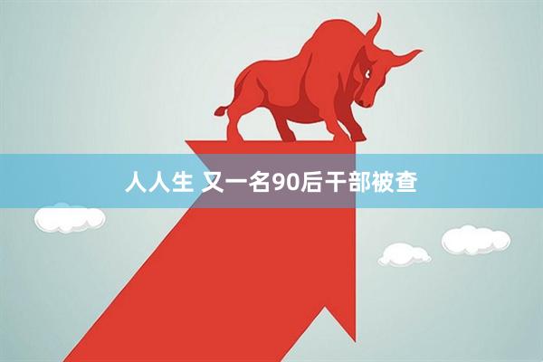 人人生 又一名90后干部被查