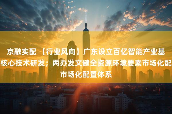 京融实配 【行业风向】广东设立百亿智能产业基金聚焦核心技术研发；两办发文健全资源环境要素市场化配置体系