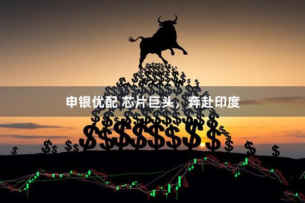 申银优配 芯片巨头，奔赴印度