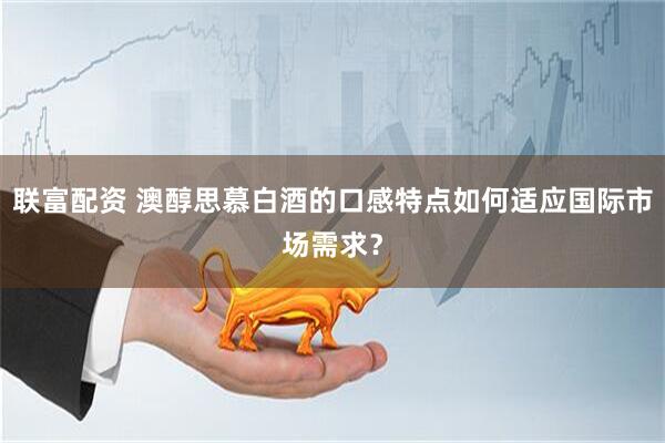 联富配资 澳醇思慕白酒的口感特点如何适应国际市场需求？