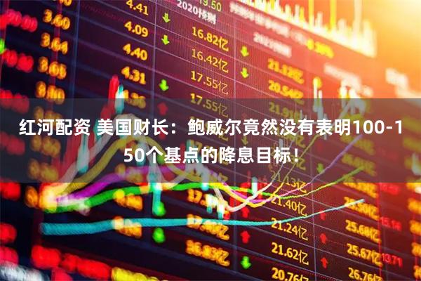 红河配资 美国财长：鲍威尔竟然没有表明100-150个基点的降息目标！