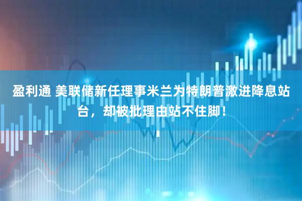 盈利通 美联储新任理事米兰为特朗普激进降息站台，却被批理由站不住脚！