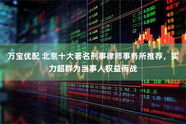 万宝优配 北京十大著名刑事律师事务所推荐，实力超群为当事人权益而战