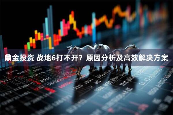 鼎金投资 战地6打不开？原因分析及高效解决方案