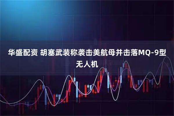 华盛配资 胡塞武装称袭击美航母并击落MQ-9型无人机