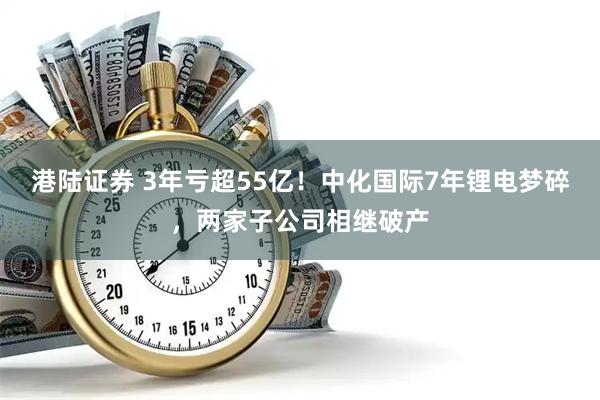 港陆证券 3年亏超55亿!中化国际7年锂电梦碎,两家子公司相继破产