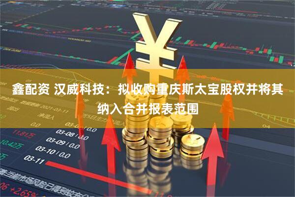 鑫配资 汉威科技:拟收购重庆斯太宝股权并将其纳入合并报表范围