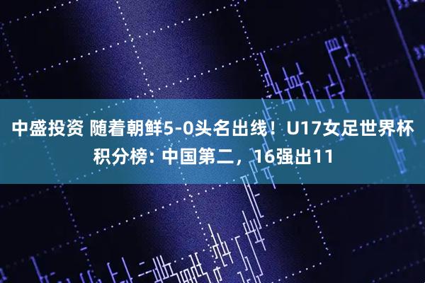 中盛投资 随着朝鲜5-0头名出线！U17女足世界杯积分榜: 中国第二，16强出11