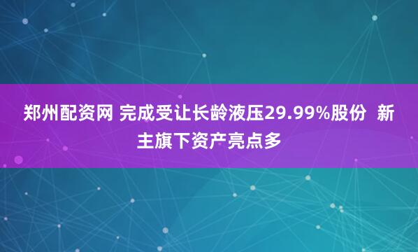 郑州配资网 完成受让长龄液压29.99%股份  新主旗下资产亮点多