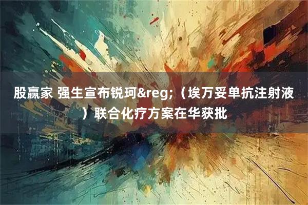 股赢家 强生宣布锐珂&reg;（埃万妥单抗注射液）联合化疗方案在华获批