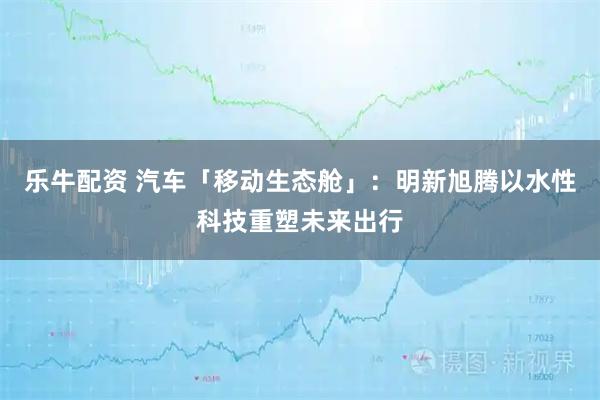 乐牛配资 汽车「移动生态舱」：明新旭腾以水性科技重塑未来出行