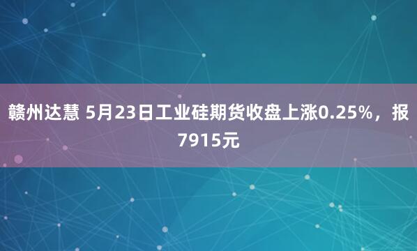 赣州达慧 5月23日工业硅期货收盘上涨0.25%，报7915元