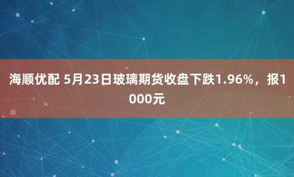 海顺优配 5月23日玻璃期货收盘下跌1.96%，报1000元