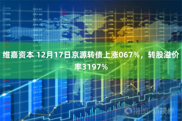 维嘉资本 12月17日京源转债上涨067%，转股溢价率3197%