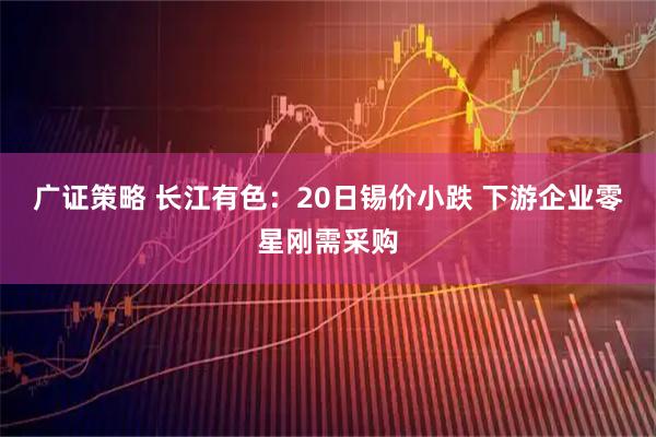 广证策略 长江有色：20日锡价小跌 下游企业零星刚需采购