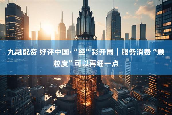 九融配资 好评中国·“经”彩开局｜服务消费“颗粒度”可以再细一点