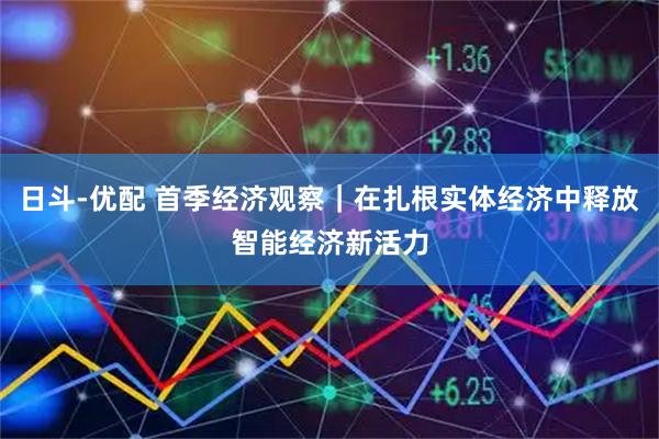 日斗-优配 首季经济观察｜在扎根实体经济中释放智能经济新活力