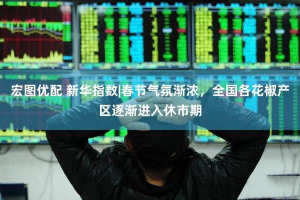 宏图优配 新华指数|春节气氛渐浓，全国各花椒产区逐渐进入休市期