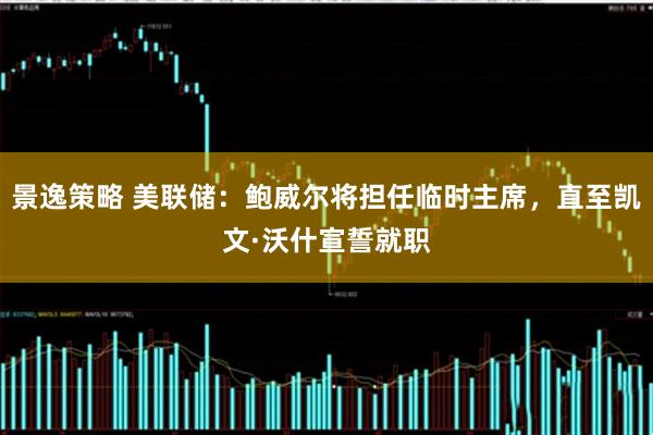 景逸策略 美联储:鲍威尔将担任临时主席,直至凯文·沃什宣誓就职