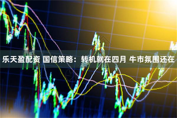 乐天盈配资 国信策略：转机就在四月 牛市氛围还在