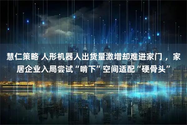 慧仁策略 人形机器人出货量激增却难进家门 ,家居企业入局尝试“啃下”空间适配“硬骨头”